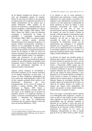 Ra Ximhai Vol. 5. Número 2, mayo – agosto 2009, pp. 161 -179.
163
de los hogares receptores de remesas y en los
roles que desempeñan quienes los integran.
Dentro de esta línea de análisis se ha destacado
las repercusiones de la migración masculina en el
trabajo extradoméstico de las mujeres que se
quedan (Mummert, 1988), cambios en los
patrones de autonomía y empoderamiento de las
mujeres receptoras y administradoras de remesas
(Alvarado, 2004; Castaldo, 2004; Mujica, 2004;
Peña y Santa Ana, 2004) y sobre las relaciones
conyugales y construcción de formas de
paternidad y maternidad transnacionales
(D´Aubeterre, 2000 y 2005). La evidencia sugiere
que estos procesos pueden provocar
transformaciones en las relaciones de género y, en
general, cambios socioculturales, económicos y
políticos en las comunidades de origen. No se
conocen, sin embargo, trabajos que den cuenta de
los cambios que produce la migración femenina al
interior de los hogares, ni sobre los envíos de
remesas monetarias que las migrantes mexicanas
realizan desde Estados Unidos a sus familiares y
amigos que permanecen en sus pueblos y
comunidades de origen, con excepción de algunos
estudios de caso desarrollados en entidades como
Guanajuato, Jalisco y Sinaloa, donde las mujeres
tienen una participación importante en la
migración interna e internacional2
.
Algunos autores atribuyen la invisibilidad y
borrosidad estadística de las remesas femeninas
en los estudios migratorios, en gran parte, a la
escasez de datos estadísticos desagregados por
sexo, puesto que, tradicionalmente y hasta el día
de hoy, ninguna autoridad oficial realiza en sus
estimaciones distinciones por sexo,
homogeneizando así los envíos de remesas de
hombres y mujeres (Zlotnik, 2003; Ramírez,
Domínguez y Míguez, 2005; García y
Paiewonsky, 2006; Ramírez y Román, 2007). Por
otra parte, se ha señalado que la ausencia de
preguntas relativas a la migración femenina en
censos y encuestas sociodemográficas ha tendido
también a subestimar los desplazamientos
femeninos y, por ende, las contribuciones
económicas que las mujeres realizan a través del
envío de remesas (Bilsborrow, 1993).
2
Ver, por ejemplo, Ramírez y Román (2007) para el caso del
estado de Guanajuato; Papail (2006) para caso de Jalisco, y
Montoya (2007) para Sinaloa.
A lo anterior se une la visión patriarcal y
androcéntrica que caracteriza a muchos estudios
migratorios, los cuales tienden a encasillar a las
migrantes como dependientes económicas de los
varones y no como sujetas que se desplazaban de
forma autónoma en busca de trabajo o como
principales proveedoras del hogar. Como
consecuencia de todo ello, se tiene un
desconocimiento sobre las cantidades que remiten
las mujeres, así como los modos y formas de
remesar, y dificulta además el conocimiento sobre
los patrones de uso y destino de las remesas
femeninas. De ahí que se haga eco en la
necesidad de contar con instrumentos de
recopilación de información acordes con las
características que distinguen a la migración
femenina de la masculina como son el tipo y
motivos de los desplazamientos, la circularidad y
la movilidad migratoria, las redes sociales, y el
papel que ocupan las mujeres en las sociedades de
origen y destino (Bilsborow, 1993).
La decisión de migrar, por ejemplo, puede ser
diferente para varones y mujeres, y puede afectar
de forma distinta los patrones de envío y uso de
remesas. Una revisión minuciosa efectuada por
García y Paiewonsky (2006) sugiere que las
mujeres que migran con la finalidad de sostener a
la familia constituyen el grueso de la población
migrante femenina que envía remesas. Mientras
que las que migran de forma autónoma y cuyo
propósito no es el sustento familiar, la tendencia a
enviar remesas es menor; sin embargo, ello no
significa que no remesen dinero a sus países para
financiar algunas de actividades familiares. Por
ejemplo, apoyar en la educación de los hijos y la
salud de los adultos mayores. En cambio, las
mujeres que migran como dependientes del
marido, son quienes en menor medida tienden a
remesar dinero a sus países de origen.
Pese a los sesgos y estereotipos todavía vigentes
en la bibliografía sobre migración y remesas, lo
cierto es cada vez más mujeres en todo el mundo
están migrando en busca de trabajo y mejores
oportunidades que les permitan contribuir al
bienestar de sus familias a través del envío de
remesas. De acuerdo con un informe del Fondo de
Población de las Naciones Unidas (UNFPA), la
proporción de mujeres en los stocks de
inmigrantes internacionales en todo el mundo
pasó de 47.4% en 1980 a 49.4% en 2007. El caso
 