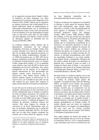 Migración y remesas femeninas en México: la otra cara de la moneda.
164
de la migración mexicana hacia Estados Unidos,
es ilustrativo de dicho fenómeno. Los datos
reportados por la Encuesta sobre Migración en la
Frontera Norte (EMIF) indican que la migración
de mujeres mexicanas está evolucionando de un
patrón tradicional, donde su desplazamiento se
relacionaba principalmente con la reunificación
de la familia en el país vecino, hacia otro parecido
al de los hombres en el que desempeñan un papel
cada vez más activo, pues cada vez más migran
con fines laborales, son solteras y tienen un nivel
de educación superior al alcanzado por los
varones (CONAPO, 2000).
La evidencia empírica señala, además, que la
participación económica de las mujeres
inmigrantes mexicanas en Estados Unidos tiene
un peso relevante en la fuerza de trabajo de ese
país. En su trabajo sobre migración mexicana y el
mercado de trabajo estadounidense, Giorguli et
al. (2005) documentan que, en 2005, 49% de las
mujeres inmigrantes mexicanas formaba parte de
la población económicamente activa en Estados
Unidos. Según dicho estudio, 17.2% se empleaba
como obreras y poco más del 40% lo hacía como
trabajadoras de servicios calificados. Este mayor
protagonismo de las mujeres en la migración
laboral internacional ha sido denominado por
algunas autoras como feminización de las
migraciones3
. Para Saskia Sassen (1999), lo
anterior también expresa la feminización de la
supervivencia, en el sentido de que cada vez son
más mujeres las que migran para asegurar la
supervivencia familiar en los países en desarrollo.
Es por ello que las remesas que envían los y las
migrantes mexicanos(as) se han convertido en un
recurso fundamental para el sustento económico
de miles de hogares mexicanos. De acuerdo con
datos del XII Censo General de Población y
Vivienda, en el año 2000, uno de cada 17 hogares
mexicanos, es decir, 1.4 millones de hogares y 5.6
millones de personas, recibieron remesas del
exterior. Para estos hogares las remesas se
convierten en un factor determinante, toda vez
que, en promedio, representan casi la mitad del
ingreso corriente disponible (46.9%). De hecho,
para uno de cada cinco hogares receptores las
remesas son la única fuente de ingresos, lo que
3
Para García y Paiewonsky (2006:4) la feminización de las
migraciones no se refiere al aumento per se del número de
mujeres en los flujos migratorios, sino al crecimiento
progresivo y constante de la migración laboral femenina.
los hace altamente vulnerables ante la
interrupción del flujo de estos recursos.
El dinero enviado por los migrantes a sus familias
se destinan a cubrir gastos de consumo básico,
tales como alimentación, ropa, calzado, salud,
educación y vivienda, y sólo una pequeña parte de
estos ingresos es destinada al ahorro y a la
inversión productiva (véase, por ejemplo,
Canales, 2004; Lozano, 2000; Ramírez, 2002).
Sin embargo, no hay que olvidar que este patrón
de uso de remesas se encuentra atravesado por el
género. Ramírez, García y Míguez (2005),
señalan que la construcción sociocultural de lo
femenino y lo masculino determina el modo en
que hombres y mujeres emplean las remesas. En
México, los escasos estudios que analizan la
influencia del género en el patrón de uso de las
remesas muestran que el dinero enviado por los
varones es utilizado principalmente para cubrir
las necesidades familiares y, en menor medida,
para adquirir bienes y propiedades. Mientras que
las mujeres, además de ayudar a sus familiares, se
plantean más a menudo el gasto en salud y la
compra de bienes para el hogar, y una porción
significativa del monto de las remesas femeninas
es utilizada para financiar fiestas y eventos en la
comunidad (Ramírez y Román, 2007).
De igual forma, la evidencia empírica con la que
se cuenta permite esbozar algunas diferencias en
los montos de remesas según género del
remitente. Un estudio llevado a cabo por Montoya
(2007), en Gabriel Leyva Solano, una pequeña
comunidad rural del municipio de Guasave,
Sinaloa, encontró que, en comparación con los
hombres, el porcentaje de mujeres que enviaba
remesas era menor, que enviaban menos remesas
en promedio y que traían menos dinero al retornar
a la comunidad. Un dato que refuerza estos
hallazgos, es arrojado por el estudio llevado a
cabo por Ramírez y Román (2007) con hombres y
mujeres guanajuatenses en Estados Unidos. El
estudio muestra que casi todos los migrantes
enviaban dinero a sus hogares con independencia
del sexo, pero que los varones enviaban
cantidades mayores que las mujeres (244 dólares
y 180 dólares en promedio al mes).
Pero, según explican los autores del estudio, las
mujeres participaban más en el envío de remesas
no monetarias (44.4% y 34.2%, respectivamente),
y que concentran estos envíos en artículos de uso
 