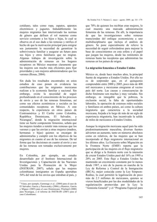 Ra Ximhai Vol. 5. Número 2, mayo – agosto 2009, pp. 161 -179.
165
cotidiano, tales como ropa, zapatos, aparatos
electrónicos y juguetes. Indudablemente las
mujeres migrantes han interiorizado las normas
de género que definen el rol materno como
servicio constante a los hijos e hijas, lo cual se
observa en el uso dado a las remesas y ratifica el
hecho de que la motivación principal para emigrar
sea justamente la necesidad de garantizar la
sobrevivencia familiar y asegurar un futuro para
sus hijos y otros familiares que no migran.
Algunas trabajos de investigación sobre la
administración de remesas en los hogares
receptores en México muestran claramente que
las mujeres son mucho más eficientes para fijar
prioridades y son mejores administradoras que los
varones (Rosas, 2004).
Sin duda los resultados encontrados en estos
estudios de caso ponen en evidencia las
contribuciones que las migrantes mexicanas
realizan a la economía familiar y nacional. Sin
embargo, existe la necesidad de seguir
profundizando en el conocimiento de los procesos
de envío y uso de las remesas femeninas, así
como sus efectos económicos y sociales en las
comunidades receptoras en México. A este
respecto, la experiencia en otros países de
Centroamérica y El Caribe como Colombia,
República Dominicana, El Salvador, y
Nicaragua4
, donde la migración internacional
tiene un fuerte componente femenino, señala que
las mujeres tienden a remitir más remesas que los
varones y que las envían a otras mujeres (madres,
hermanas o hijas) quienes se encargan de
administrarlas y cumplir con los objetivos de las
migrantes en cuanto al uso de las remesas. De tal
forma que las decisiones en cuanto al envío y uso
de las remesas son tomadas exclusivamente por
mujeres.
En Colombia, por ejemplo, un estudio
desarrollado por el Instituto Internacional de
Investigaciones y Capacitación de las Naciones
Unidas para la Promoción de la Mujer
(INSTRAW, 2007), señala que las mujeres
colombianas inmigrantes en España aportaban
54% del total de los envíos que entraban al país, y
4
Véase, por ejemplo, Gammage et al., (2004) para el caso de
El Salvador; García y Paiewonsky (2006) y Ramírez, García
y Míguez (2005) para el caso Dominicano; Pritchard (2000)
para Nicaragua, y el informe de INSTRAW (2007) para el
caso Colombiano.
que 70% de quienes los recibían eran mujeres, lo
cual muestra una marcada administración
femenina de las remesas. De allí, la importancia
de que las investigaciones sobre remesas
transciendan del enfoque economicista a uno
multidisciplinario que incluya el análisis de
género. Se pone especialmente de relieve la
necesidad de seguir esforzándose para mejorar la
base de conocimientos en esta esfera y el papel
que juegan las mujeres, desde las remitentes de
remesas hasta las receptoras que administran las
remesas en los países de origen.
La migración femenina a Estados Unidos
México es, desde hace muchos años, la principal
fuente de migrantes a Estados Unidos. Por ello no
es de sorprender que, en el quinquenio
comprendido entre 2000 y 2005, poco más de 400
mil mexicanos y mexicanas emigraran al vecino
país del norte. Las causas y consecuencias de
dicho fenómeno son muchas y muy variadas. Sin
embargo, es innegable que la pobreza, la
exclusión social, la falta de oportunidades
laborales, la operación de extensas redes sociales
y familiares en ambos países, así como la cultura
migratoria que caracteriza a la sociedad
mexicana, forjada a lo largo de más de un siglo de
experiencia migratoria, han incentivado la salida
de miles de mexicanos a Estados Unidos.
Aunque la migración mexicana aquel país ha sido
predominantemente masculina, diversas fuentes
advierten un aumento, tanto en números absolutos
como en relativos, de las mujeres que se han
incorporado al flujo migratorio internacional en
los últimos años. La Encuesta sobre Migración en
la Frontera Norte (EMIF) reporta que la
participación de las mujeres en el flujo migratorio
que se dirige a la frontera norte con la intensión
de cruzar Estados Unidos pasó del 16% en 1995 a
20% en 2005. Este flujo a Estados Unidos ha
mantenido un crecimiento constante por lo menos
desde 1987, a raíz de la puesta en marcha de la
Ley de Reforma y Control de la Inmigración
(IRCA), mejor conocida como la Ley Simpson-
Rodino, la cual permitió la legalización de poco
más de 2.3 millones de mexicanos, quienes se
vieron beneficiados por las dos modalidades de la
regularización promovidas por la Ley: la
“Amnistía General” y el “Programa Especial para
 