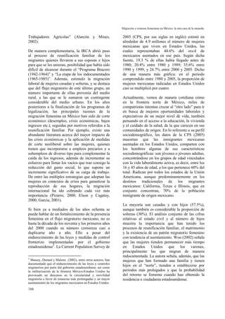 Migración y remesas femeninas en México: la otra cara de la moneda.
166
Trabajadores Agrícolas” (Alarcón y Mines,
2002).
De manera complementaria, la IRCA abrió paso
al proceso de reunificación familiar de los
migrantes quienes llevaron a sus esposas e hijos
para que se les unieran, posibilidad que había sido
difícil de alcanzar durante el “Programa Bracero
(1942-1964)” y “La etapa de los indocumentados
(1965-1985)”. Además, estimuló la migración
laboral de mujeres casadas y solteras, y se destaca
que del flujo migratorio de este último grupo, un
número importante de ellas provenía del medio
rural, a las que se le sumaron un contingente
considerable del medio urbano. En los años
posteriores a la finalización de los programas de
legalización, las principales razones de la
migración femenina en México han sido de corte
económico (desempleo, crisis económicas, bajos
ingresos etc.), seguidas por motivos referidos a la
reunificación familiar. Por ejemplo, existe una
abundante literatura acerca del mayor impacto de
las crisis económicas y la aplicación de medidas
de corte neoliberal sobre las mujeres, quienes
tienen que incorporarse a empleos precarios y a
subempleos de diverso tipo para complementar la
caída de los ingresos, además de incrementar su
esfuerzo para llenar los vacíos que trae consigo la
reducción del gasto social, lo que supone un
incremento significativo de su carga de trabajo.
De entre las múltiples estrategias que adoptan las
mujeres en contextos de crisis para garantizar la
reproducción de sus hogares, la migración
internacional ha ido cobrando cada vez más
importancia (Pizarro, 2000; Elson y Cagatay,
2000; García, 2001).
Si bien ya a mediados de los años ochenta se
puede hablar de un fortalecimiento de la presencia
femenina en el flujo migratorio mexicano, no es
hasta la década de los noventa y los primeros años
del 2000 cuando su número comienza casi a
duplicarse año a año. Ello a pesar del
endurecimiento de las leyes y medidas de control
fronterizo implementadas por el gobierno
estadounidense5
. La Current Population Survey de
5
Massey, Durand y Malone (2002), entre otros autores, han
documentado que el endurecimiento de las leyes y controles
migratorios por parte del gobierno estadounidense, así como
la militarización de la frontera México-Estados Unidos ha
provocado un descenso en la circularidad y movilidad
migratoria a favor de estancias más prolongadas y un mayor
asentamiento de los migrantes mexicanos en Estados Unidos.
2005 (CPS, por sus siglas en inglés) estimó en
alrededor de 4.9 millones el número de mujeres
mexicanas que viven en Estados Unidos, las
cuales representaban 44.6% del stock de
mexicanos asentados en ese país. Según dicha
fuente, 19.3 % de ellas había llegado antes de
1980; 20.4% entre 1980 y 1989; 35.6% entre
1990 y 1999, y 24.7% entre 2000 y 2005. Dicho
de una manera más gráfica: en el periodo
comprendido entre 1980 y 2005, la proporción de
mujeres mexicanas radicadas en Estados Unidos
casi se multiplicó por cuatro.
Actualmente, vemos de manera cotidiana cómo
en la frontera norte de México, miles de
compatriotas intentan cruzar al “otro lado” para ir
en busca de mejores oportunidades laborales y
expectativas de un mejor nivel de vida, también
pensando en el acceso a la educación, la vivienda
y el cuidado de la salud, de la que carecen en sus
comunidades de origen. En lo referente a su perfil
sociodemográfico, los datos de la CPS (2005)
muestran que las inmigrantes mexicanas
asentadas en los Estados Unidos, comparten con
los hombres algunas de sus características
sociodemográficas: son jóvenes o jóvenes adultas,
concentrándose en los grupos de edad vinculados
con la vida laboralmente activa, es decir, entre los
16 y 45 años de edad, a los que pertenece 60% del
total. Radican por todos los estados de la Unión
Americana, aunque predominantemente en los
destinos tradicionales de los migrantes
mexicanos: California, Texas e Illinois, que en
conjunto concentran, 70% de la población
inmigrante de origen mexicano.
La mayoría son casadas y con hijos (57.5%),
aunque también es considerable la proporción de
solteras (30%). El análisis conjunto de las cifras
relativas al estado civil y al número de hijos
muestra la importancia que han tenido los
procesos de reunificación familiar, el matrimonio
y la existencia de un patrón migratorio femenino
con tendencia al asentamiento. Woo (2002) señala
que las mujeres tienden permanecer más tiempo
en Estados Unidos que los varones,
principalmente las que migran de manera
indocumentada. La autora señala, además, que las
mujeres que han formado una familia y tienen
hijos en el “norte”, tienden a establecerse por
periodos más prologados y que la probabilidad
del retorno se fomenta cuando han obtenido la
residencia o ciudadanía estadounidense.
 