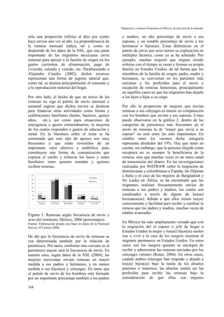 Migración y remesas femeninas en México: la otra cara de la moneda.
168
sólo una proporción inferior al diez por ciento
hace envíos una vez al año. La preponderancia de
la remesa mensual indica, tal y como se
desprende de los datos de la NSL, que una parte
importante de las migrantes mexicanas envía
remesas para apoyar a la familia de origen en los
gastos corrientes de alimentación, pago de
vivienda, calzado y vestido, etc. Parafraseando a
Alejandro Canales (2002), dichos recursos
representan una forma de ingreso salarial que,
como tal, se destina principalmente al consumo y
a la reproducción material del hogar.
Por otro lado, el hecho de que un tercio de las
remesas no siga el patrón de envío mensual o
semanal sugiere que dichos envíos se destinan
para financiar otras actividades como fiestas y
celebraciones familiares (bodas, bautizos, quince
años, etc.), así como para situaciones de
emergencia o gastos extraordinarios, la mayoría
de los cuales responden a gastos de educación y
salud. En la literatura sobre el tema se ha
constatado que este tipo de apoyos son muy
frecuentes y que están revestidos de un
importante valor afectivo y simbólico, pues
constituyen una forma de comunicación que
expresa el cariño y refuerza los lazos y redes
familiares entre quienes mandan y quienes
reciben remesas.
11.4%
46.2%
32.1%
6.5%
3.8%3.7%
49.7%
36%
8.7%
1.9%
0
10
20
30
40
50
60
Una vez a la
semana
Al menos una
vez al mes
Varias veces el
año pasado
Una vez el año
pasado
No especificado
o no sabe
Hombres
Mujeres
Figura 1. Remesas según frecuencia de envío y
sexo del remitente, México, 2006 (porcentajes).
Fuente: Elaboración propia con base en datos de la National
Survey of Latinos 2006.
De ahí que la frecuencia de envío de remesas se
vea determinada también por la relación de
parentesco. Por tanto, conforme más cercano es el
parentesco mayor será la frecuencia de envío. En
nuestro caso, según datos de la NSL (2006), las
mujeres mexicanas envían remesas en mayor
medida a sus padres y hermanos, y en menor
medida a sus hijos(as) y cónyuges. En tanto que
el patrón de envío de los hombres está formado
por un importante porcentaje también a los padres
y madres, un alto porcentaje de envío a sus
esposas, y un notable porcentaje de envío a los
hermanos e hijos(as). Estas diferencias en el
patrón de envío por sexo tienen su explicación en
múltiples factores, como ya se ha señalado. Por
ejemplo, muchas mujeres que migran siendo
solteras con el tiempo se casan y forman su propia
familia en Estados Unidos, de tal forma que los
miembros de la familia de origen: padre, madre y
hermanos, se convierten en los parientes más
cercanos y los preferidos para el envío y
recepción de remesas femeninas, principalmente
en aquellos casos en que las migrantes han dejado
a los hijos e hijas a su cargo.
Por ello la proporción de mujeres que envían
remesas a sus cónyuges es menor en comparación
con los hombres que envían a sus esposas. Como
puede observarse en la gráfica 2, dentro de las
categorías de parentesco más frecuentes en el
envío de remesas la de “mujer que envía a su
esposo” no está entre las más importantes. En
cambio entre los varones dicha categoría
representa alrededor del 19%. Hay que tener en
cuenta, sin embargo, que la persona elegida como
receptora no es siempre la beneficiaria de la
remesa, sino que muchas veces es un mero canal
de transmisión del dinero. En las investigaciones
realizadas por INSTRAW sobre la migración de
dominicanas y colombianas a España, las filipinas
a Italia y el caso de las mujeres de Bangladesh y
Sri Lanka en África, se ha encontrado que las
migrantes realizan frecuentemente envíos de
remesas a sus padres y madres, los cuales son
canalizados a través de alguno de los(as)
hermanos(as), debido a que ellos tienen mayor
conocimiento y facilidad para recibir y cambiar la
remesa que los padres y madres, muchas veces de
edades avanzadas.
En México ha sido ampliamente versado que con
la migración del el esposo o jefe de hogar a
Estados Unidos la mujer y los(as) hijos(as) suelen
irse a vivir a la casa de los suegros mientras el
migrante permanece en Estados Unidos. En estos
casos son los suegros quienes se encargan de
recibir y administrar las remesas enviadas por los
cónyuges varones (Rosas, 2004). En otros casos,
cuando ambos cónyuges han migrado y dejado a
los(as) hijos(as) bajo la tutela de los abuelos
paternos o maternos, las abuelas suelen ser las
preferidas para recibir las remesas bajo la
consideración de que ellas son mejores
 