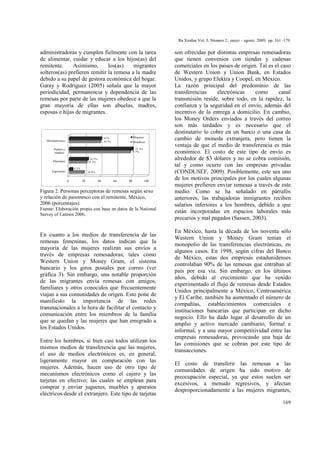 Ra Ximhai Vol. 5. Número 2, mayo – agosto 2009, pp. 161 -179.
169
administradoras y cumplen fielmente con la tarea
de alimentar, cuidar y educar a los hijos(as) del
remitente. Asimismo, los(as) migrantes
solteros(as) prefieren remitir la remesa a la madre
debido a su papel de gestora económica del hogar.
Garay y Rodríguez (2005) señala que la mayor
periodicidad, permanencia y dependencia de las
remesas por parte de las mujeres obedece a que la
gran mayoría de ellas son abuelas, madres,
esposas e hijas de migrantes.
0 20 40 60 80 100
Esposo(a)
Hijos(as)
Padres y
madres
Hermanos(as)
18.9%
22.3%
77.7%
39.7%
4.3%
24.3%
81.3%
41% Mujeres
Hombres
Figura 2. Personas perceptoras de remesas según sexo
y relación de parentesco con el remitente, México,
2006 (porcentajes).
Fuente: Elaboración propia con base en datos de la National
Survey of Latinos 2006.
En cuanto a los medios de transferencia de las
remesas femeninas, los datos indican que la
mayoría de las mujeres realizan sus envíos a
través de empresas remesadoras, tales como
Western Union y Money Gram, el sistema
bancario y los giros postales por correo (ver
gráfica 3). Sin embargo, una notable proporción
de las migrantes envía remesas con amigos,
familiares y otros conocidos que frecuentemente
viajan a sus comunidades de origen. Esto pone de
manifiesto la importancia de las redes
transnacionales a la hora de facilitar el contacto y
comunicación entre los miembros de la familia
que se quedan y las mujeres que han emigrado a
los Estados Unidos.
Entre los hombres, si bien casi todos utilizan los
mismos medios de transferencia que las mujeres,
el uso de medios electrónicos es, en general,
ligeramente mayor en comparación con las
mujeres. Además, hacen uso de otro tipo de
mecanismos electrónicos como el cajero y las
tarjetas en efectivo; las cuales se emplean para
comprar y enviar juguetes, muebles y aparatos
eléctricos desde el extranjero. Este tipo de tarjetas
son ofrecidas por distintas empresas remesadoras
que tienen convenios con tiendas y cadenas
comerciales en los países de origen. Tal es el caso
de Western Union y Union Bank, en Estados
Unidos, y grupo Elektra y Coopel, en México.
La razón principal del predominio de las
transferencias electrónicas como canal
transmisión reside, sobre todo, en la rapidez, la
confianza y la seguridad en el envío, además del
incentivo de la entrega a domicilio. En cambio,
los Money Orders enviados a través del correo
son más tardados y es necesario que el
destinatario lo cobre en un banco o una casa de
cambio de moneda extranjera, pero tienen la
ventaja de que el medio de transferencia es más
económico. El costo de este tipo de envío es
alrededor de $3 dólares y no se cobra comisión,
tal y como ocurre con las empresas privadas
(CONDUSEF, 2009). Posiblemente, este sea uno
de los motivos principales por los cuales algunas
mujeres prefieren enviar remesas a través de este
medio. Como se ha señalado en párrafos
anteriores, las trabajadoras inmigrantes reciben
salarios inferiores a los hombres, debido a que
están incorporadas en espacios laborales más
precarios y mal pagados (Sassen, 2003).
En México, hasta la década de los noventa sólo
Western Union y Money Gram tenían el
monopolio de las transferencias electrónicas, en
algunos casos. En 1998, según cifras del Banco
de México, estas dos empresas estadunidenses
controlaban 90% de las remesas que entraban al
país por esa vía. Sin embargo, en los últimos
años, debido al crecimiento que ha venido
experimentado el flujo de remesas desde Estados
Unidos principalmente a México, Centroamérica
y El Caribe, también ha aumentado el número de
compañías, establecimientos comerciales e
instituciones bancarias que participan en dicho
negocio. Ello ha dado lugar al desarrollo de un
amplio y activo mercado cambiario, formal e
informal, y a una mayor competitividad entre las
empresas remesadoras, provocando una baja de
las comisiones que se cobran por este tipo de
transacciones.
El costo de transferir las remesas a las
comunidades de origen ha sido motivo de
preocupación especial, ya que estos suelen ser
excesivos, a menudo regresivos, y afectan
desproporcionadamente a las mujeres migrantes,
 