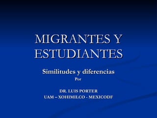 MIGRANTES Y ESTUDIANTES Similitudes y diferencias Por  DR. LUIS PORTER UAM – XOHIMILCO - MEXICODF 