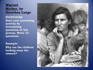 Migrant
Mother, by
Dorothea Lange
Questioning:
Start your prewriting
activity by
formulating
questions of this
picture. Write 10
questions

Example:
Why are the children
looking away the
camera?
 