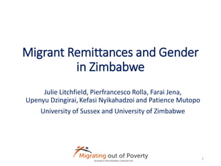 Migrant Remittances and Gender
in Zimbabwe
Julie Litchfield, Pierfrancesco Rolla, Farai Jena,
Upenyu Dzingirai,Kefasi Nyikahadzoi and Patience Mutopo
University of Sussex and University of Zimbabwe
1
 