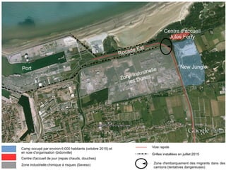 New Jungle
Centre d'accueil
Jules Ferry
Rocade Est
Port
Camp occupé par environ 6 000 habitants (octobre 2015) et
en voie d'organisation (bidonville)
Centre d'accueil de jour (repas chauds, douches)
Voie rapide
Zone industrielle chimique à risques (Seveso) Zone d'embarquement des migrants dans des
camions (tentatives dangereuses)
Grilles installées en juillet 2015
Zone industrielle
les Dunes
 
