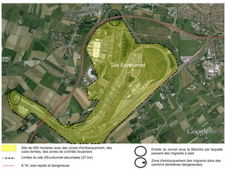 Site de 650 hectares avec des zones d'embarquement, des
voies ferrées, des zones de contrôle douaniers
Limites du site d'Eurotunnel sécurisées (27 km)
Zone d'embarquement des migrants dans des
camions (tentatives dangereuses)
Entrée du tunnel sous la Manche par laquelle
passent des migrants à pied
Site Eurotunnel
A 16, voie rapide et dangereuse
 