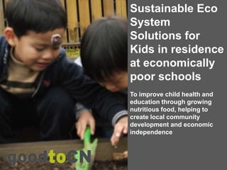 Sustainable Eco
System
Solutions for
Kids in residence
at economically
poor schools
To improve child health and
education through growing
nutritious food, helping to
create local community
development and economic
independence
 