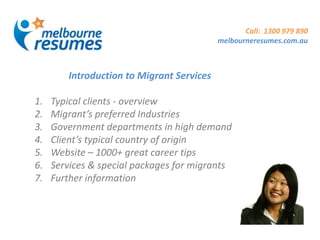 Call: 1300 979 890
                                           melbourneresumes.com.au



        Introduction to Migrant Services

1.   Typical clients - overview
2.   Migrant’s preferred Industries
3.   Government departments in high demand
4.   Client’s typical country of origin
5.   Website – 1000+ great career tips
6.   Services & special packages for migrants
7.   Further information
 