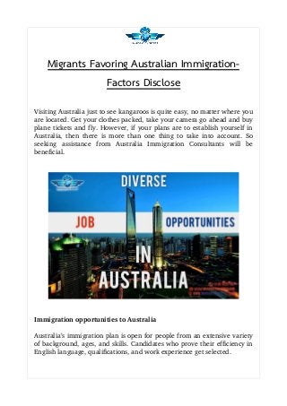Migrants Favoring Australian Immigration-
Factors Disclose
Visiting Australia just to see kangaroos is quite easy, no matter where you
are located. Get your clothes packed, take your camera go ahead and buy
plane tickets and fly. However, if your plans are to establish yourself in
Australia, then there is more than one thing to take into account. So
seeking   assistance   from   Australia   Immigration   Consultants   will   be
beneficial.
Immigration opportunities to Australia
Australia’s immigration plan is open for people from an extensive variety
of background, ages, and skills. Candidates who prove their efficiency in
English language, qualifications, and work experience get selected.
 