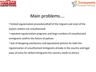 Main problems….
• limited regularization procedures(half of the migrant and most of the
asylum seekers are unauthorized)
• repeated regularization programs and large numbers of unauthorized
immigrants confirm the failure of policies
• lack of designing satisfactory and operational policies for both the
regularization of unauthorized immigrants already in the country and legal
ways of entry for skilled immigrants the country needs to attract.
 