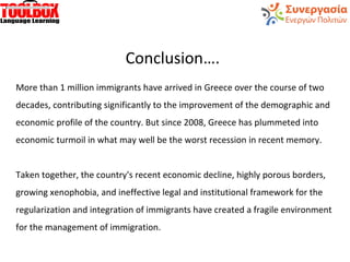 Conclusion….
More than 1 million immigrants have arrived in Greece over the course of two
decades, contributing significantly to the improvement of the demographic and
economic profile of the country. But since 2008, Greece has plummeted into
economic turmoil in what may well be the worst recession in recent memory.
Taken together, the country's recent economic decline, highly porous borders,
growing xenophobia, and ineffective legal and institutional framework for the
regularization and integration of immigrants have created a fragile environment
for the management of immigration.
 