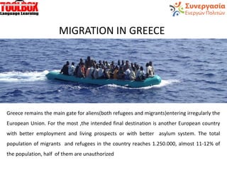 MIGRATION IN GREECE
Greece remains the main gate for aliens(both refugees and migrants)entering irregularly the
European Union. For the most ,the intended final destination is another European country
with better employment and living prospects or with better asylum system. The total
population of migrants and refugees in the country reaches 1.250.000, almost 11-12% of
the population, half of them are unauthorized
 