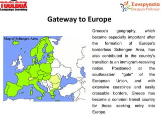 Gateway to Europe
Greece's geography, which
became especially important after
the formation of Europe's
borderless Schengen Area, has
also contributed to the country's
transition to an immigrant-receiving
nation. Positioned at the
southeastern "gate" of the
European Union, and with
extensive coastlines and easily
crossable borders, Greece has
become a common transit country
for those seeking entry into
Europe.
 