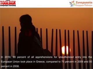 In 2010, 90 percent of all apprehensions for unauthorized entry into the
European Union took place in Greece, compared to 75 percent in 2009 and 50
percent in 2008.
 