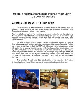 MEETING ROMANIAN SPEAKING PEOPLE FROM NORTH
             TO SOUTH OF EUROPE

A FAMILY LIKE MANY OTHERS IN SPAIN
       Constantin Nitu, is a Romanian who arrived in Spain in 1997 to work as a day
laborer.   Now he runs his own small construction business, employing other
Romanian immigrants. He has 15 employees.
Many people found work in the booming construction sector. Across the suburbs of
Madrid, armies of hard-hatted workers are building row upon row of apartment high-
rises on freshly bulldozed hillsides. "If you work well, you always have work," says
Constantin Nitu.
        His wife, Luminita, runs a thriving bakery in the Madrid suburb of Coslada.
She sells poppy seed pastries and other specialties of her native Romania. Trained
as a nurse, she arrived in Spain in 1997 with little more than a suitcase and took a
job caring for an elderly Spanish woman while her husband did construction work.
By 2001, they had saved and borrowed enough from friends to open the bakery.
When they wanted to expand the business two years ago, they easily got a $55,000
loan from a local bank. "At first my idea was to stay here for a year, earn money, and
go back, but now I know I won't leave," she says. "I work hard, but my life is like a
fairy tale."
       They are from Transilvania, Sibiu city. Besides of the crisis, they don’t intend
to leave Spain, as their children, Maria and Luca are already going at school.
 