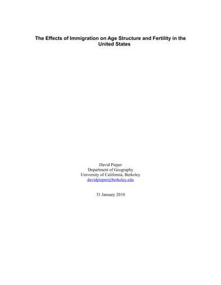 The Effects of Immigration on Age Structure and Fertility in the
                         United States




                             David Pieper
                      Department of Geography
                   University of California, Berkeley
                      davidpieper@berkeley.edu


                           31 January 2010
 