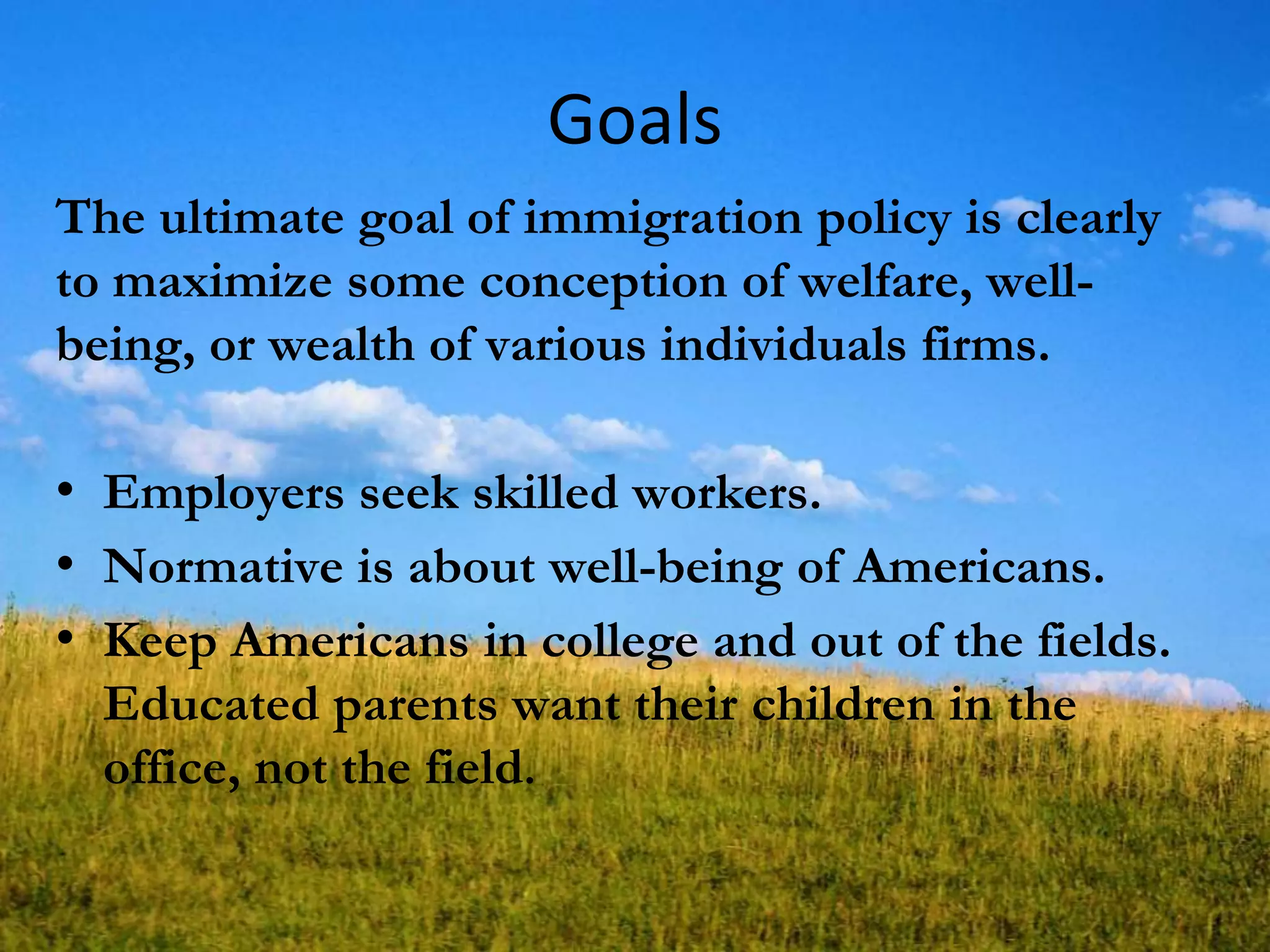 Goals
The ultimate goal of immigration policy is clearly
to maximize some conception of welfare, well-
being, or wealth of various individuals firms.
• Employers seek skilled workers.
• Normative is about well-being of Americans.
• Keep Americans in college and out of the fields.
Educated parents want their children in the
office, not the field.
 
