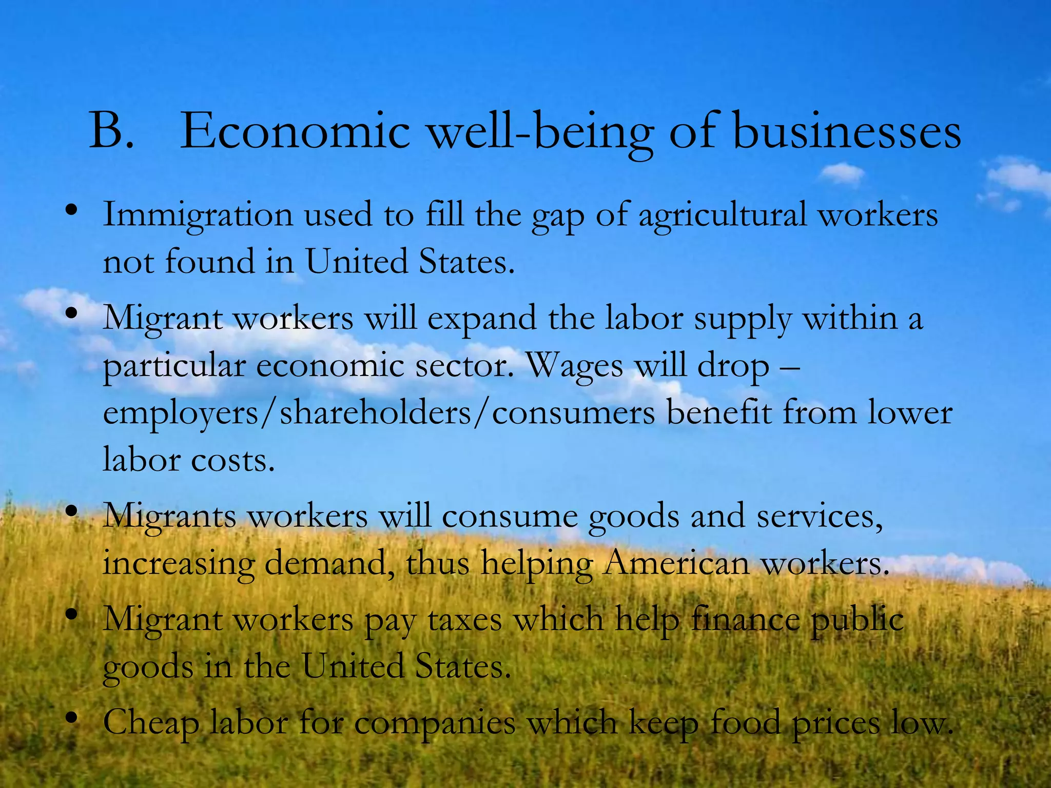 B. Economic well-being of businesses
• Immigration used to fill the gap of agricultural workers
not found in United States.
• Migrant workers will expand the labor supply within a
particular economic sector. Wages will drop –
employers/shareholders/consumers benefit from lower
labor costs.
• Migrants workers will consume goods and services,
increasing demand, thus helping American workers.
• Migrant workers pay taxes which help finance public
goods in the United States.
• Cheap labor for companies which keep food prices low.
 