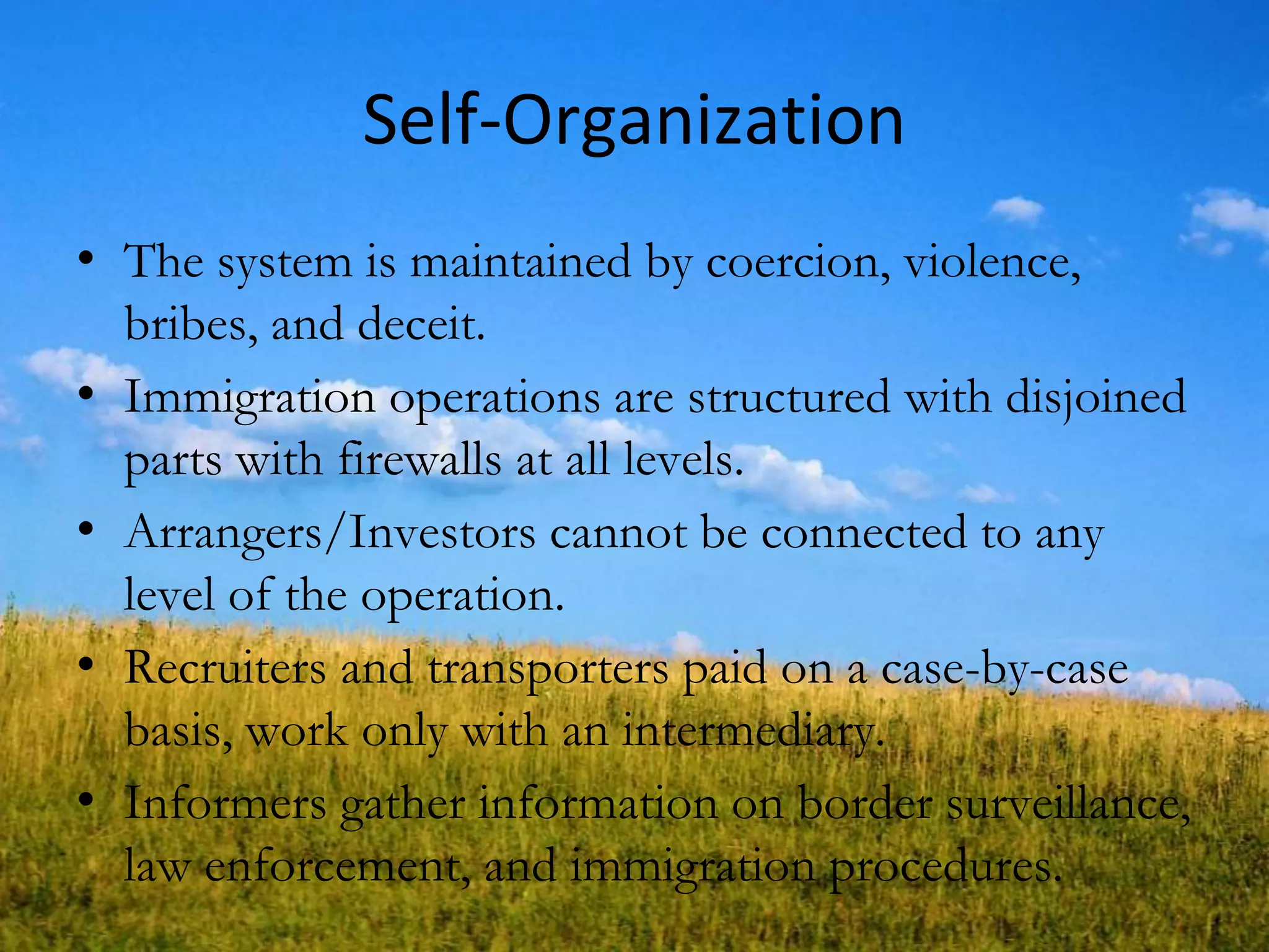 Self-Organization
• The system is maintained by coercion, violence,
bribes, and deceit.
• Immigration operations are structured with disjoined
parts with firewalls at all levels.
• Arrangers/Investors cannot be connected to any
level of the operation.
• Recruiters and transporters paid on a case-by-case
basis, work only with an intermediary.
• Informers gather information on border surveillance,
law enforcement, and immigration procedures.
 