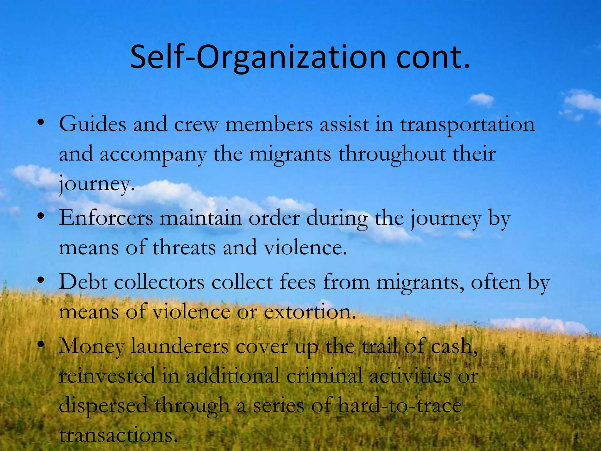 Self-Organization cont.
• Guides and crew members assist in transportation
and accompany the migrants throughout their
journey.
• Enforcers maintain order during the journey by
means of threats and violence.
• Debt collectors collect fees from migrants, often by
means of violence or extortion.
• Money launderers cover up the trail of cash,
reinvested in additional criminal activities or
dispersed through a series of hard-to-trace
transactions.
 