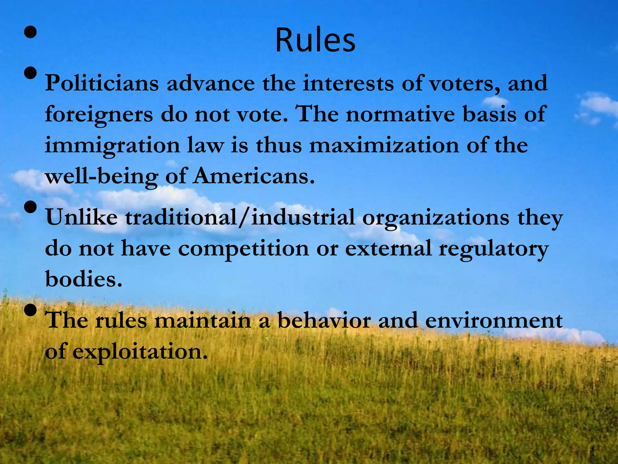 Rules•
•Politicians advance the interests of voters, and
foreigners do not vote. The normative basis of
immigration law is thus maximization of the
well-being of Americans.
•Unlike traditional/industrial organizations they
do not have competition or external regulatory
bodies.
•The rules maintain a behavior and environment
of exploitation.
 