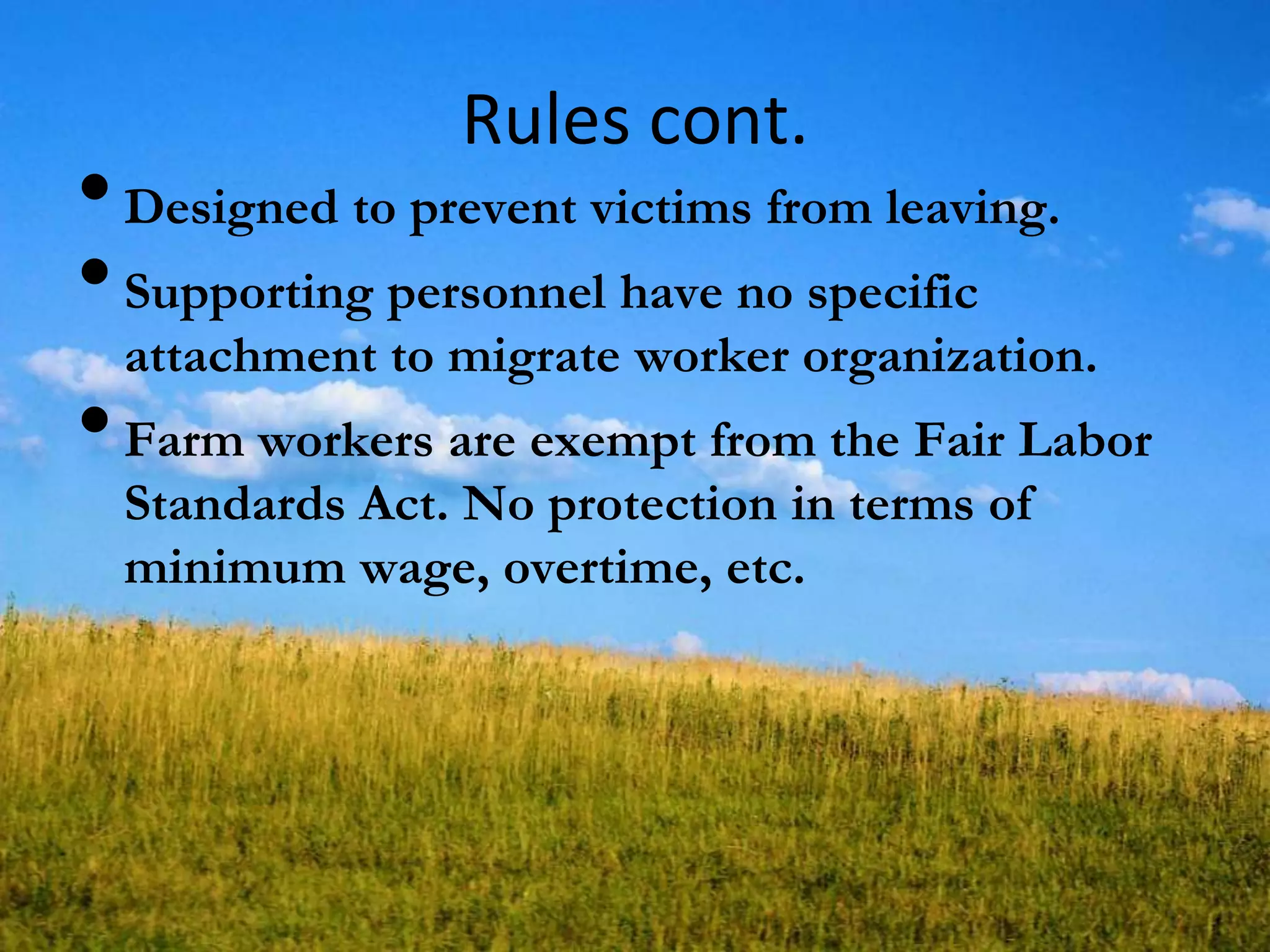 Rules cont.
•Designed to prevent victims from leaving.
•Supporting personnel have no specific
attachment to migrate worker organization.
•Farm workers are exempt from the Fair Labor
Standards Act. No protection in terms of
minimum wage, overtime, etc.
 