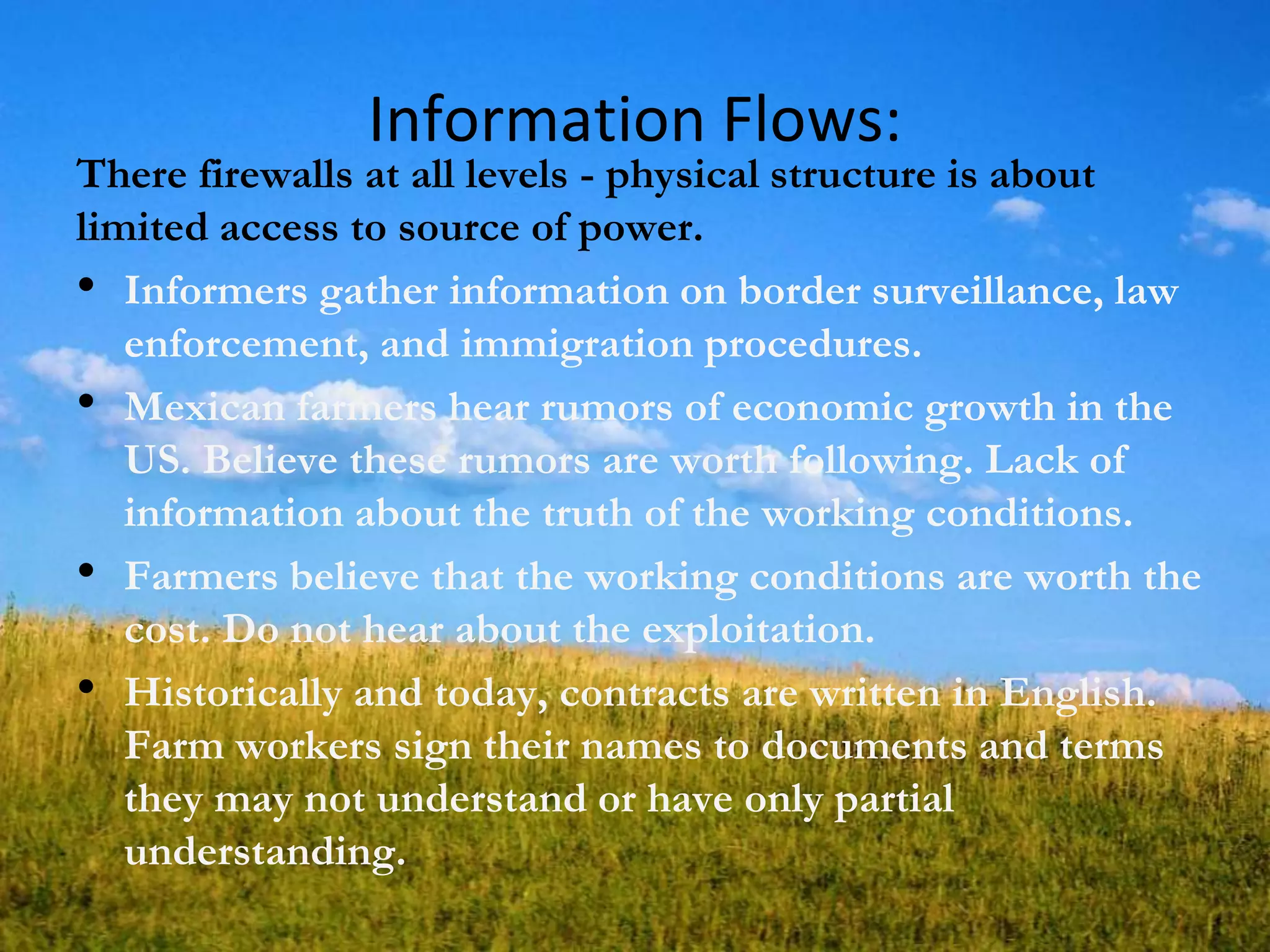 Information Flows:
There firewalls at all levels - physical structure is about
limited access to source of power.
• Informers gather information on border surveillance, law
enforcement, and immigration procedures.
• Mexican farmers hear rumors of economic growth in the
US. Believe these rumors are worth following. Lack of
information about the truth of the working conditions.
• Farmers believe that the working conditions are worth the
cost. Do not hear about the exploitation.
• Historically and today, contracts are written in English.
Farm workers sign their names to documents and terms
they may not understand or have only partial
understanding.
 