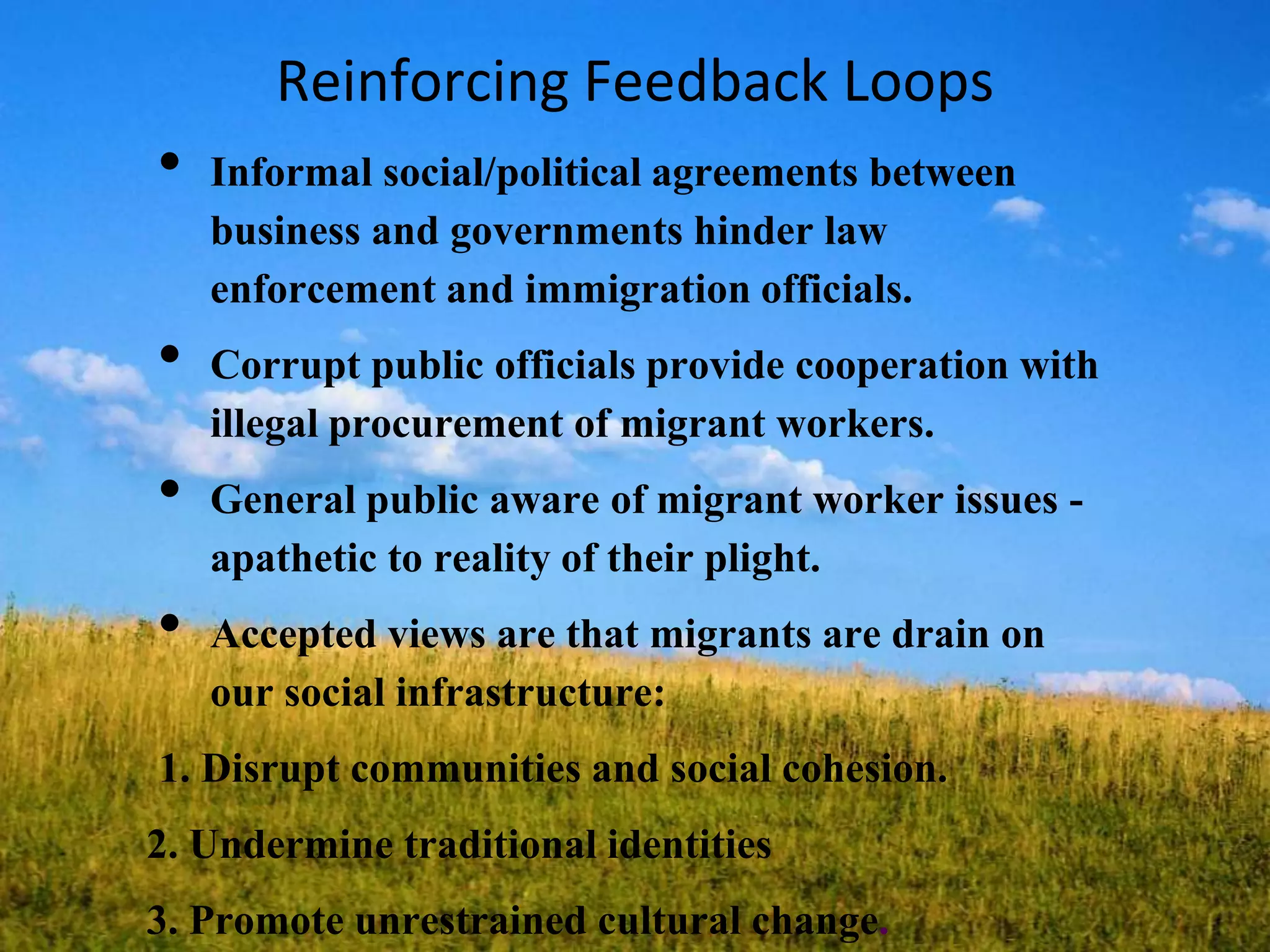 Reinforcing Feedback Loops
• Informal social/political agreements between
business and governments hinder law
enforcement and immigration officials.
• Corrupt public officials provide cooperation with
illegal procurement of migrant workers.
• General public aware of migrant worker issues -
apathetic to reality of their plight.
• Accepted views are that migrants are drain on
our social infrastructure:
1. Disrupt communities and social cohesion.
2. Undermine traditional identities
3. Promote unrestrained cultural change.
 