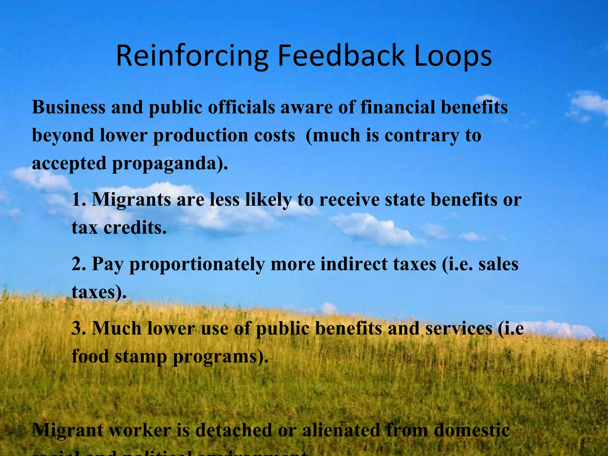 Reinforcing Feedback Loops
Business and public officials aware of financial benefits
beyond lower production costs (much is contrary to
accepted propaganda).
1. Migrants are less likely to receive state benefits or
tax credits.
2. Pay proportionately more indirect taxes (i.e. sales
taxes).
3. Much lower use of public benefits and services (i.e
food stamp programs).
Migrant worker is detached or alienated from domestic
 