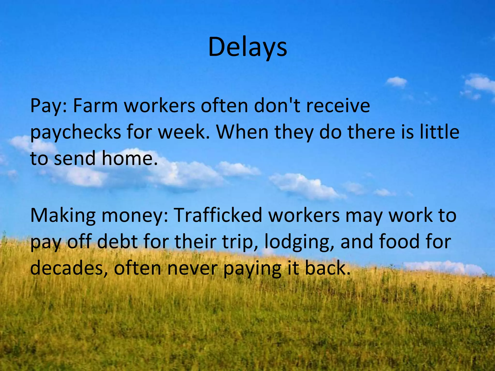 Delays
Pay: Farm workers often don't receive
paychecks for week. When they do there is little
to send home.
Making money: Trafficked workers may work to
pay off debt for their trip, lodging, and food for
decades, often never paying it back.
 