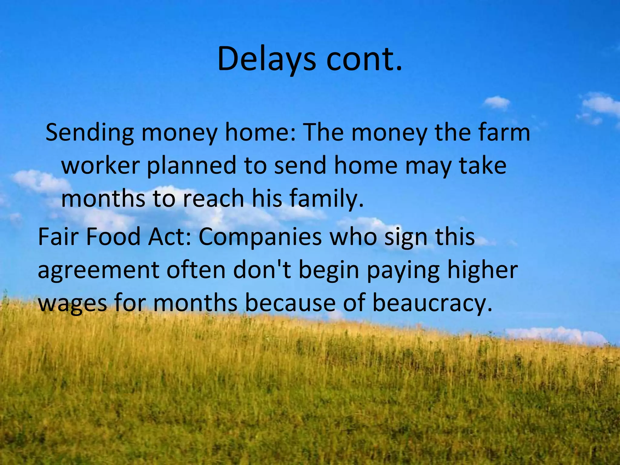 Delays cont.
Sending money home: The money the farm
worker planned to send home may take
months to reach his family.
Fair Food Act: Companies who sign this
agreement often don't begin paying higher
wages for months because of beaucracy.
 
