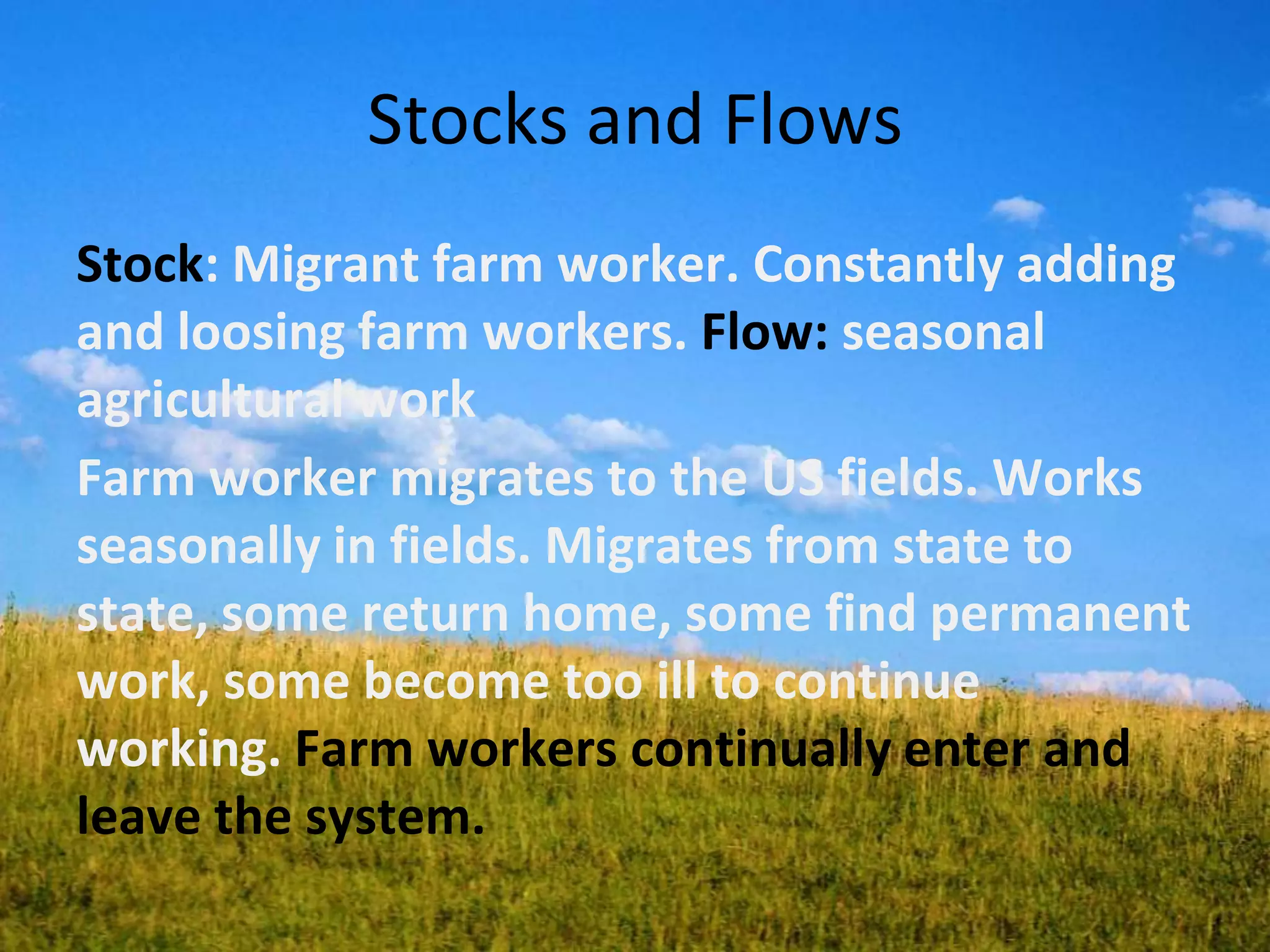 Stocks and Flows
Stock: Migrant farm worker. Constantly adding
and loosing farm workers. Flow: seasonal
agricultural work
Farm worker migrates to the US fields. Works
seasonally in fields. Migrates from state to
state, some return home, some find permanent
work, some become too ill to continue
working. Farm workers continually enter and
leave the system.
 