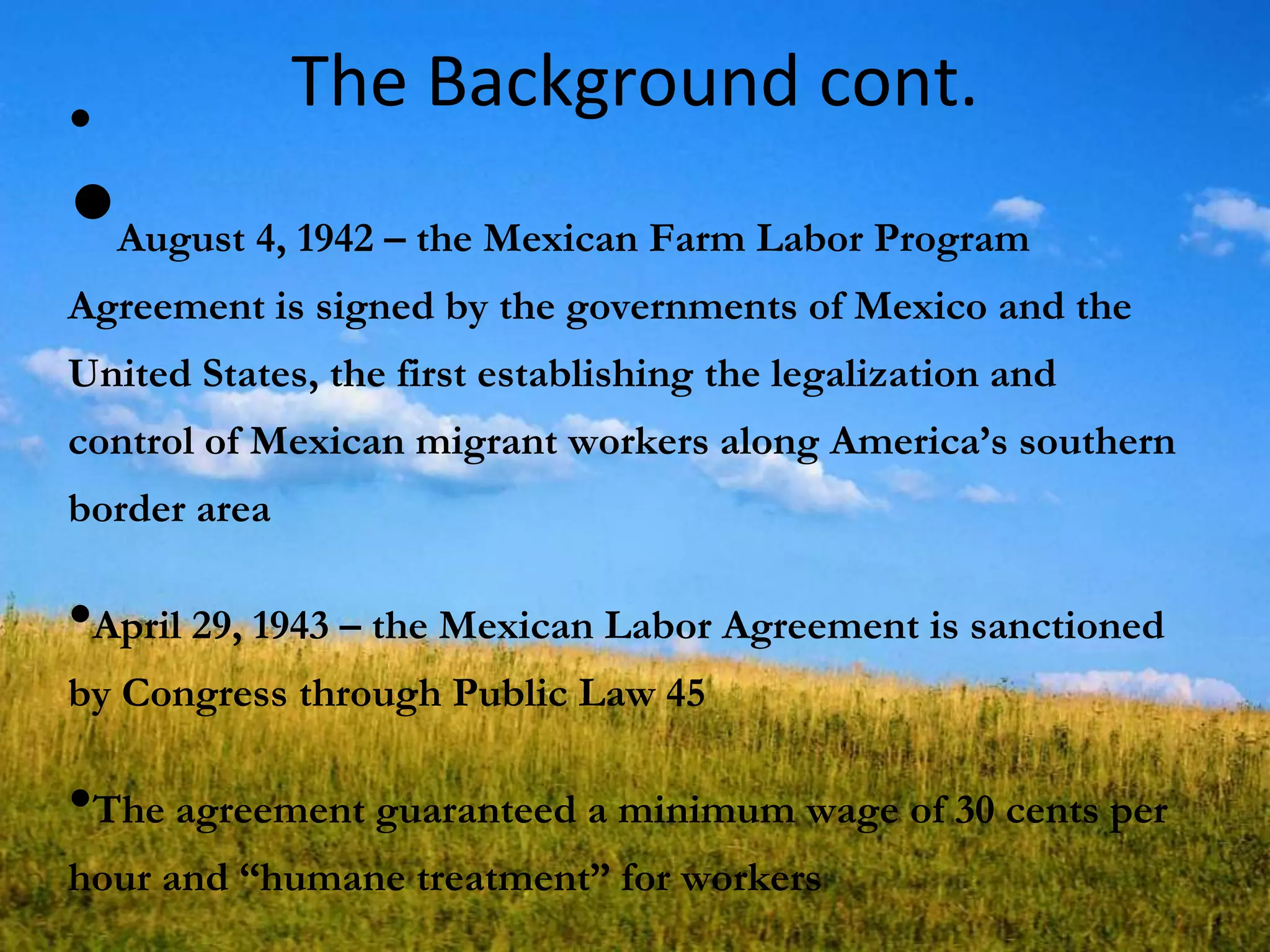 The Background cont.•
•August 4, 1942 – the Mexican Farm Labor Program
Agreement is signed by the governments of Mexico and the
United States, the first establishing the legalization and
control of Mexican migrant workers along America‘s southern
border area
•April 29, 1943 – the Mexican Labor Agreement is sanctioned
by Congress through Public Law 45
•The agreement guaranteed a minimum wage of 30 cents per
hour and ―humane treatment‖ for workers
 