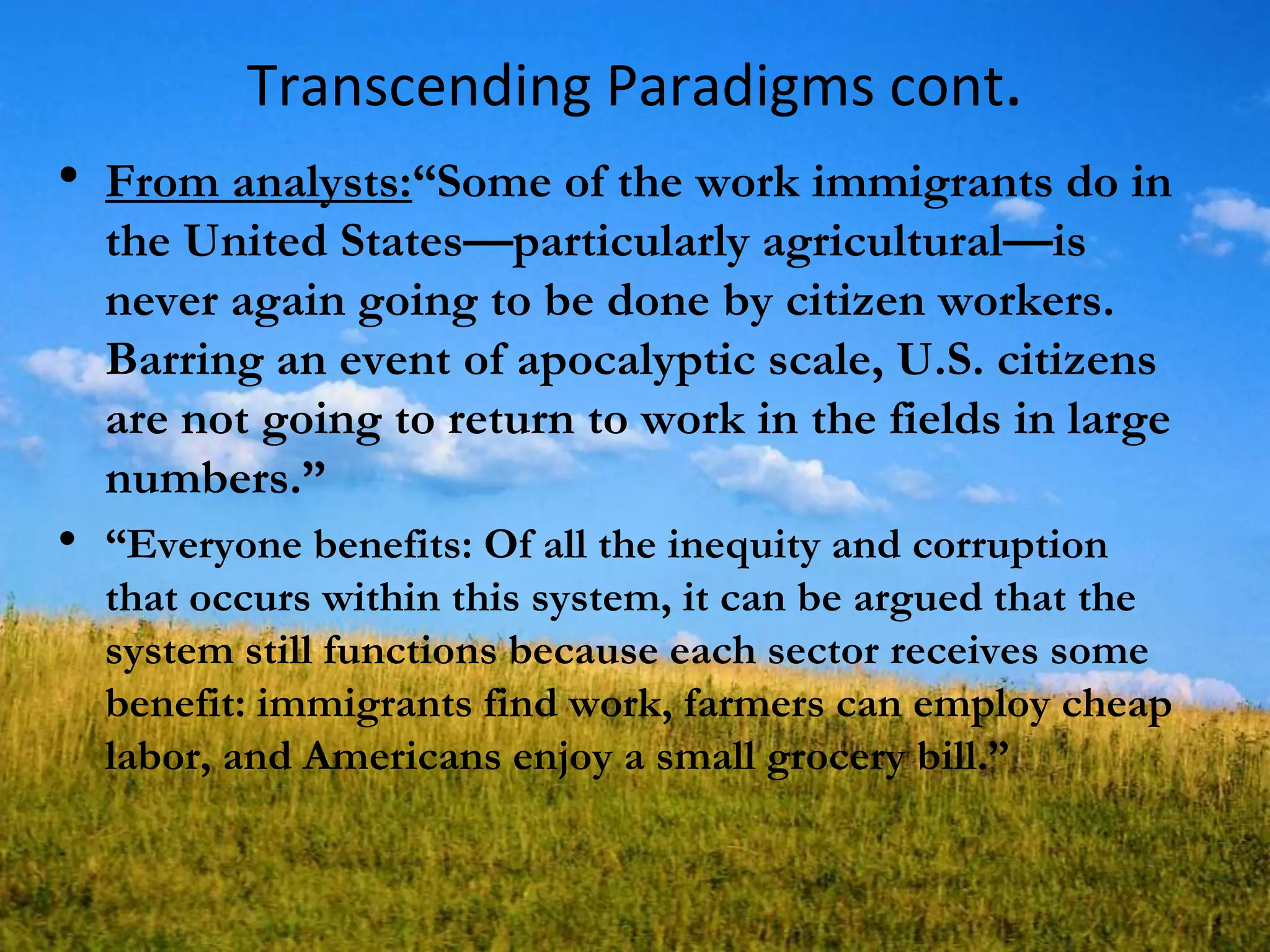 Transcending Paradigms cont.
• From analysts:―Some of the work immigrants do in
the United States—particularly agricultural—is
never again going to be done by citizen workers.
Barring an event of apocalyptic scale, U.S. citizens
are not going to return to work in the fields in large
numbers.‖
• ―Everyone benefits: Of all the inequity and corruption
that occurs within this system, it can be argued that the
system still functions because each sector receives some
benefit: immigrants find work, farmers can employ cheap
labor, and Americans enjoy a small grocery bill.‖
 
