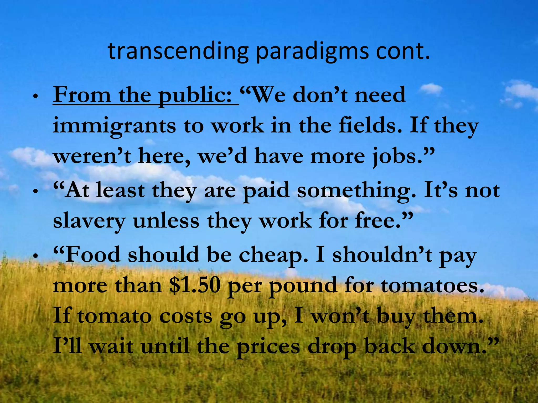 transcending paradigms cont.
• From the public: ―We don‘t need
immigrants to work in the fields. If they
weren‘t here, we‘d have more jobs.‖
• ―At least they are paid something. It‘s not
slavery unless they work for free.‖
• ―Food should be cheap. I shouldn‘t pay
more than $1.50 per pound for tomatoes.
If tomato costs go up, I won‘t buy them.
I‘ll wait until the prices drop back down.‖
 