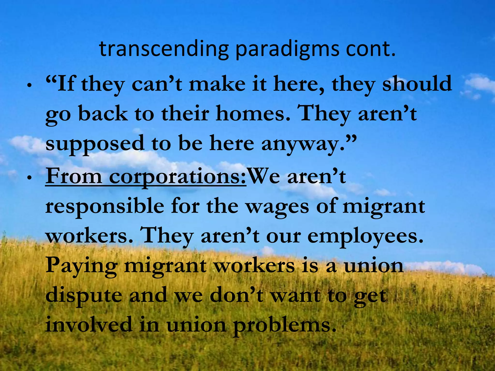 transcending paradigms cont.
• ―If they can‘t make it here, they should
go back to their homes. They aren‘t
supposed to be here anyway.‖
• From corporations:We aren‘t
responsible for the wages of migrant
workers. They aren‘t our employees.
Paying migrant workers is a union
dispute and we don‘t want to get
involved in union problems.
 