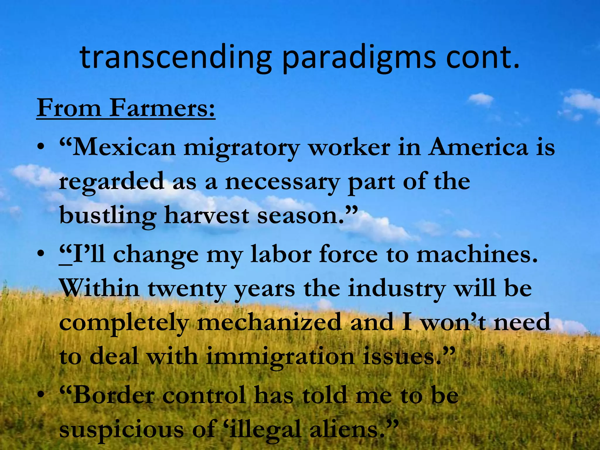transcending paradigms cont.
From Farmers:
• ―Mexican migratory worker in America is
regarded as a necessary part of the
bustling harvest season.‖
• ―I‘ll change my labor force to machines.
Within twenty years the industry will be
completely mechanized and I won‘t need
to deal with immigration issues.‖
• ―Border control has told me to be
suspicious of ‗illegal aliens.‖
 