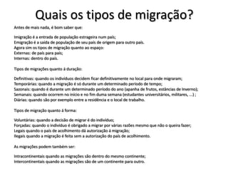 Quais os tipos de migração?
Antes de mais nada, é bom saber que:

Imigração é a entrada de população estrageira num país;
Emigração é a saída de população de seu país de origem para outro país.
Agora sim os tipos de migração quanto ao espaço:
Externas: de país para país;
Internas: dentro do país.

Tipos de migrações quanto á duração:

Definitivas: quando os indivíduos decidem ficar definitivamente no local para onde migraram;
Temporárias: quando a migração é só durante um determinado período de tempo;
Sazonais: quando é durante um determinado período do ano (apanha de frutos, estâncias de Inverno);
Semanais: quando ocorrem no início e no fim duma semana (estudantes universitários, militares, ...) ;
Diárias: quando são por exemplo entre a residência e o local de trabalho.

Tipos de migração quanto á forma:

Voluntárias: quando a decisão de migrar é do indivíduo;
Forçadas: quando o indivíduo é obrigado a migrar por várias razões mesmo que não o queira fazer;
Legais quando o país de acolhimento dá autorização á migração;
Ilegais quando a migração é feita sem a autorização do país de acolhimento.

As migrações podem também ser:

Intracontinentais quando as migrações são dentro do mesmo continente;
Intercontinentais quando as migrações são de um continente para outro.
 
