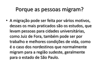 Porque as pessoas migram?
• A migração pode ser feita por vários motivos,
  desses os mais praticados são os estudos, que
  levam pessoas para cidades universitárias,
  como Juiz de Fora, também pode ser por
  trabalho e melhores condições de vida, como
  é o caso dos nordestinos que normalmente
  migram para a região sudeste, geralmente
  para o estado de São Paulo.
 