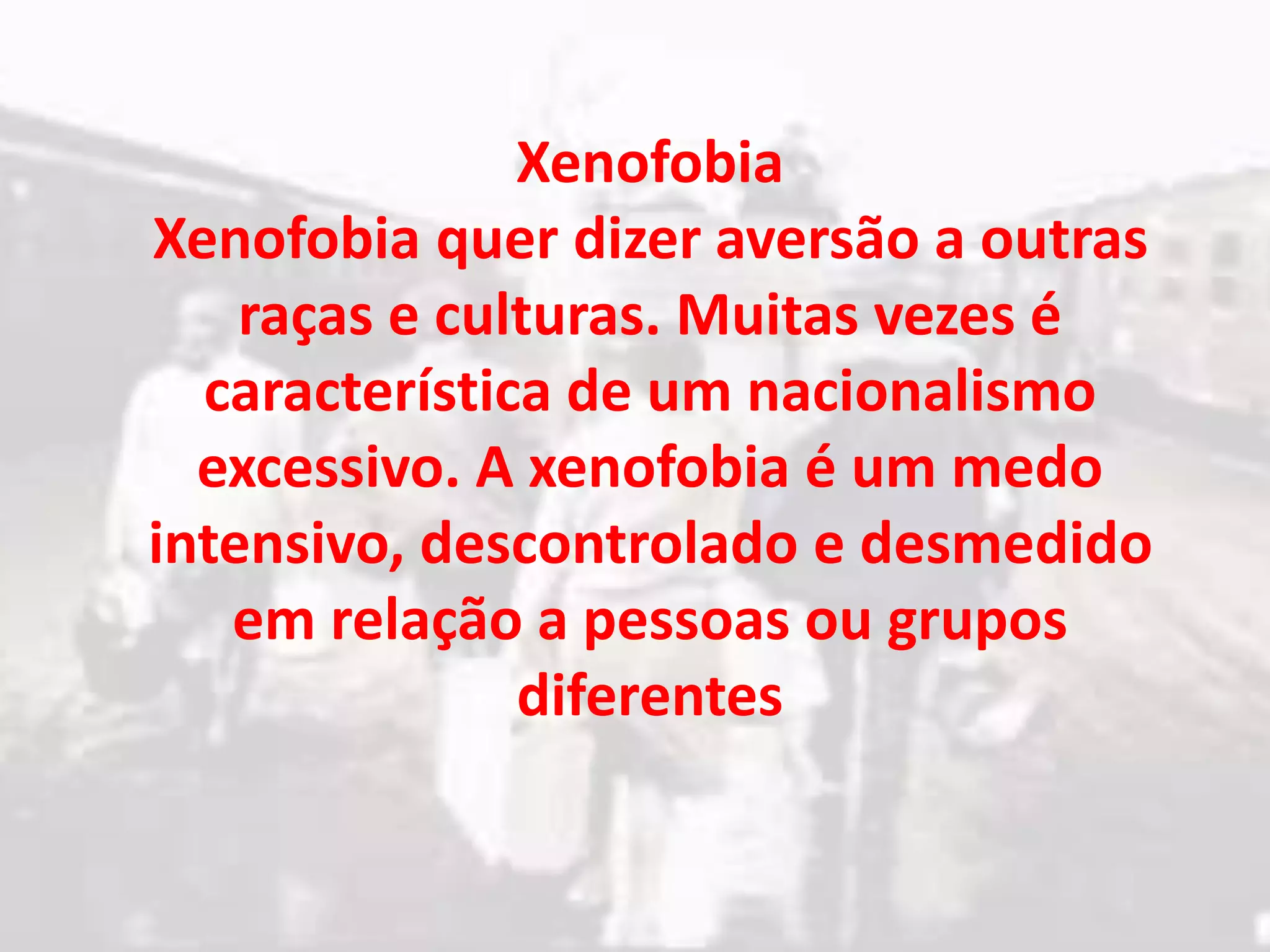 Xenofobia
Xenofobia quer dizer aversão a outras
raças e culturas. Muitas vezes é
característica de um nacionalismo
excessivo. A xenofobia é um medo
intensivo, descontrolado e desmedido
em relação a pessoas ou grupos
diferentes