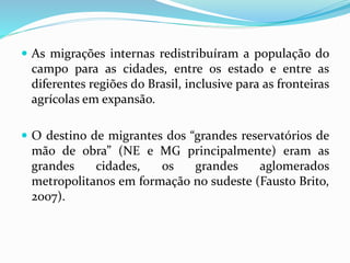  As migrações internas redistribuíram a população do
campo para as cidades, entre os estado e entre as
diferentes regiões do Brasil, inclusive para as fronteiras
agrícolas em expansão.
 O destino de migrantes dos “grandes reservatórios de
mão de obra” (NE e MG principalmente) eram as
grandes cidades, os grandes aglomerados
metropolitanos em formação no sudeste (Fausto Brito,
2007).
 