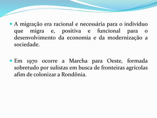  A migração era racional e necessária para o indivíduo
que migra e, positiva e funcional para o
desenvolvimento da economia e da modernização a
sociedade.
 Em 1970 ocorre a Marcha para Oeste, formada
sobretudo por sulistas em busca de fronteiras agrícolas
afim de colonizar a Rondônia.
 