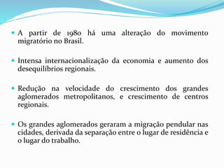  A partir de 1980 há uma alteração do movimento
migratório no Brasil.
 Intensa internacionalização da economia e aumento dos
desequilíbrios regionais.
 Redução na velocidade do crescimento dos grandes
aglomerados metropolitanos, e crescimento de centros
regionais.
 Os grandes aglomerados geraram a migração pendular nas
cidades, derivada da separação entre o lugar de residência e
o lugar do trabalho.
 