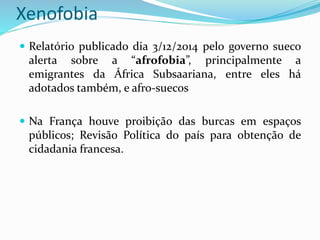 Xenofobia
 Relatório publicado dia 3/12/2014 pelo governo sueco
alerta sobre a “afrofobia”, principalmente a
emigrantes da África Subsaariana, entre eles há
adotados também, e afro-suecos
 Na França houve proibição das burcas em espaços
públicos; Revisão Política do país para obtenção de
cidadania francesa.
 