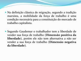  Na definição clássica de migração, segundo a tradição
marxista, a mobilidade da força de trabalho é uma
condição necessária para a constituição do mercado de
trabalho capitalista.
 Segundo Gaudemar o trabalhador tem a liberdade de
vender sua força de trabalho (Dimensão positiva da
liberdade), porém ele não tem alternativa a não ser
vender a sua força de trabalho (Dimensão negativa
da liberdade).
 