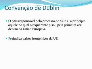 Convenção de Dublin
 O país responsável pelo processo de asilo é, a princípio,
aquele no qual o requerente pisou pela primeira vez
dentro da União Européia.
 Prejudica países fronteiriços da UE.
 