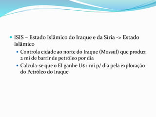  ISIS – Estado Islâmico do Iraque e da Síria -> Estado
Islâmico
 Controla cidade ao norte do Iraque (Mossul) que produz
2 mi de barrir de petróleo por dia
 Calcula-se que o EI ganhe U$ 1 mi p/ dia pela exploração
do Petróleo do Iraque
 