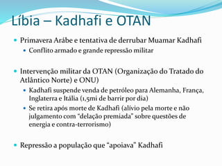 Líbia – Kadhafi e OTAN
 Primavera Arábe e tentativa de derrubar Muamar Kadhafi
 Conflito armado e grande repressão militar
 Intervenção militar da OTAN (Organização do Tratado do
Atlântico Norte) e ONU)
 Kadhafi suspende venda de petróleo para Alemanha, França,
Inglaterra e Itália (1,5mi de barrir por dia)
 Se retira após morte de Kadhafi (alívio pela morte e não
julgamento com “delação premiada” sobre questões de
energia e contra-terrorismo)
 Repressão a população que “apoiava” Kadhafi
 