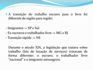  A transição do trabalho escravo para o livre foi
diferente de região para região:
- Imigrantes -> SP e Sul
- Ex-escravos e trabalhador livre -> MG e RJ
- Transição rápida -> NE
Durante o século XIX, a legislação que tratava sobre
trabalho (leis de locação de serviços) tratavam de
forma diferente: o escravo, o trabalhador livre
“nacional” e o imigrante estrangeiro.
 